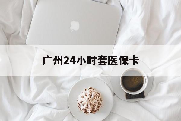 襄樊广州24小时套医保卡(广州哪里有套医保卡地方)