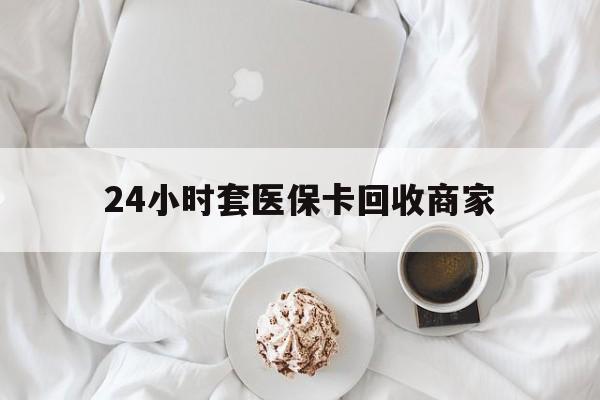 襄樊24小时套医保卡回收商家(24小时套医保卡回收商家会知道吗)